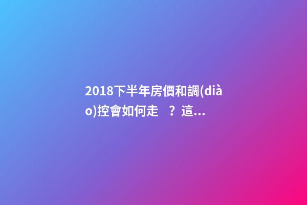 2018下半年房價和調(diào)控會如何走？這四點講明白！